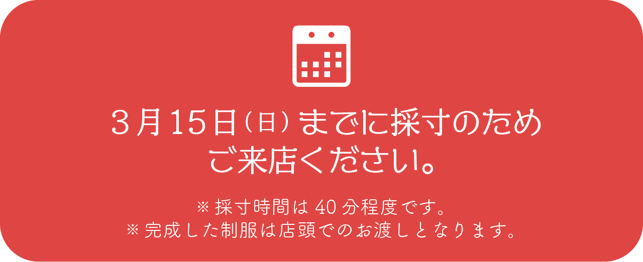 3月15日までに採寸のためご来店ください。※採寸時間は40分程度です。※完成した制服は店頭でのお渡しとなります。